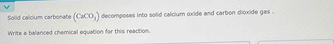 Solid calcium carbonate (CaCO_3) decomposes into solid calcium oxide and carbon dioxide gas . 
Write a balanced chemical equation for this reaction.