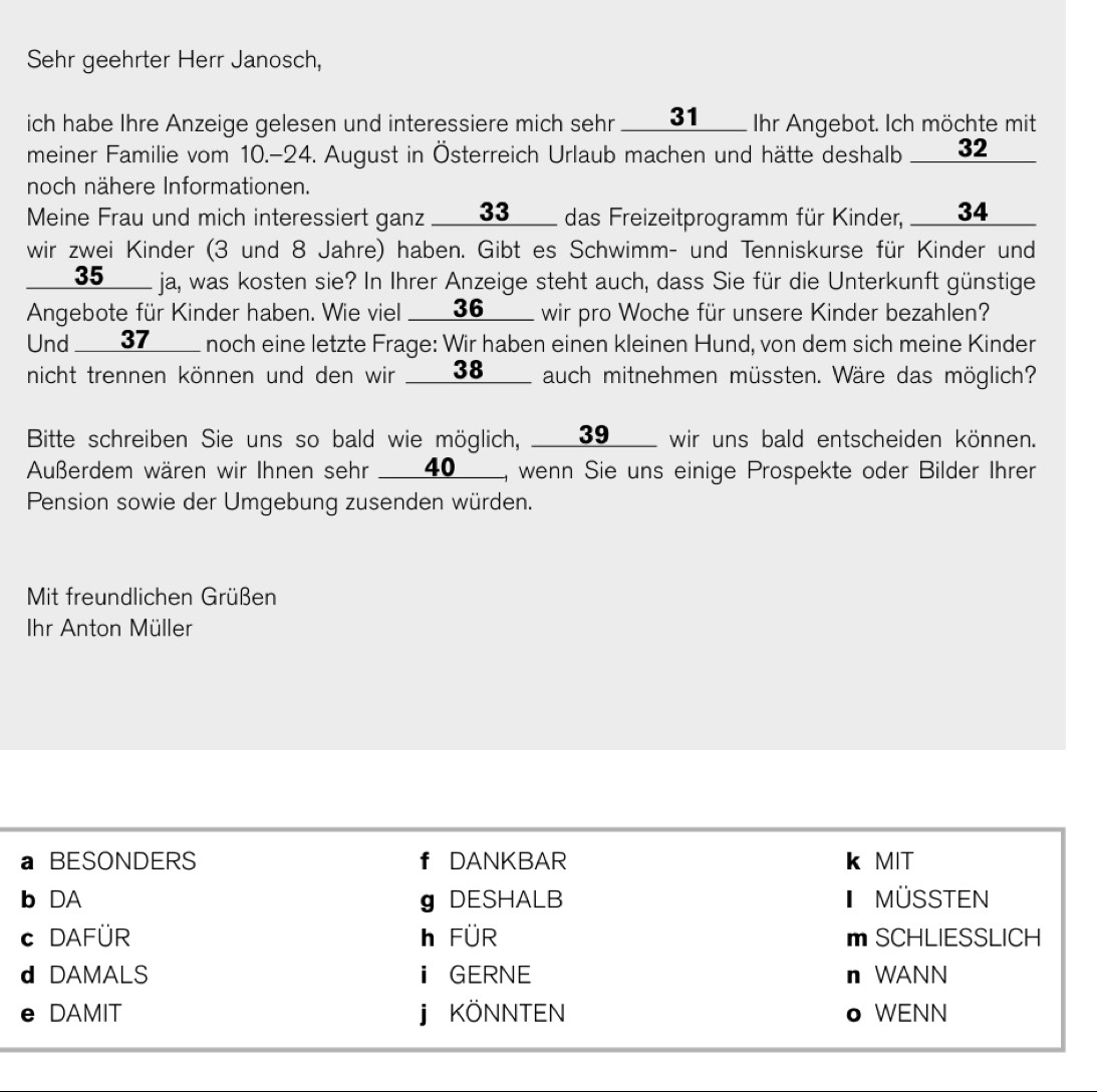 Sehr geehrter Herr Janosch,
ich habe Ihre Anzeige gelesen und interessiere mich sehr ___ 31 ____ Ihr Angebot. Ich möchte mit
meiner Familie vom 10.- 24. August in Österreich Urlaub machen und hätte deshalb ____ 32
noch nähere Informationen.
Meine Frau und mich interessiert ganz ___ 33 ____ das Freizeitprogramm für Kinder, ___ 34 ___
wir zwei Kinder (3 und 8 Jahre) haben. Gibt es Schwimm- und Tenniskurse für Kinder und
___ 35 ____ ja, was kosten sie? In Ihrer Anzeige steht auch, dass Sie für die Unterkunft günstige
Angebote für Kinder haben. Wie viel ____36____ wir pro Woche für unsere Kinder bezahlen?
Und ____37____ noch eine letzte Frage: Wir haben einen kleinen Hund, von dem sich meine Kinder
nicht trennen können und den wir ____ 38 ____ auch mitnehmen müssten. Wäre das möglich?
Bitte schreiben Sie uns so bald wie möglich, ____ 39 ____ wir uns bald entscheiden können.
Außerdem wären wir Ihnen sehr ___ 40 __, wenn Sie uns einige Prospekte oder Bilder Ihrer
Pension sowie der Umgebung zusenden würden.
Mit freundlichen Grüßen
Ihr Anton Müller
a BESONDERS f DANKBAR k MIT
b DA g DESHALB MÜSSTEN
c DAFÜR h FÜR m SCHLIESSLICH
d DAMALS ⅱ GERNE n WANN
e DAMIT j KÖNNTEN o WENN