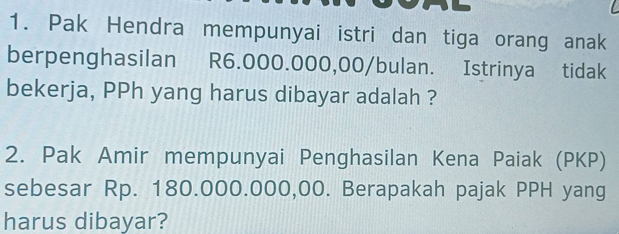 Pak Hendra mempunyai istri dan tiga orang anak 
berpenghasilan R6.000.000,00/bulan. Istrinya tidak 
bekerja, PPh yang harus dibayar adalah ? 
2. Pak Amir mempunyai Penghasilan Kena Paiak (PKP) 
sebesar Rp. 180.000.000,00. Berapakah pajak PPH yang 
harus dibayar?