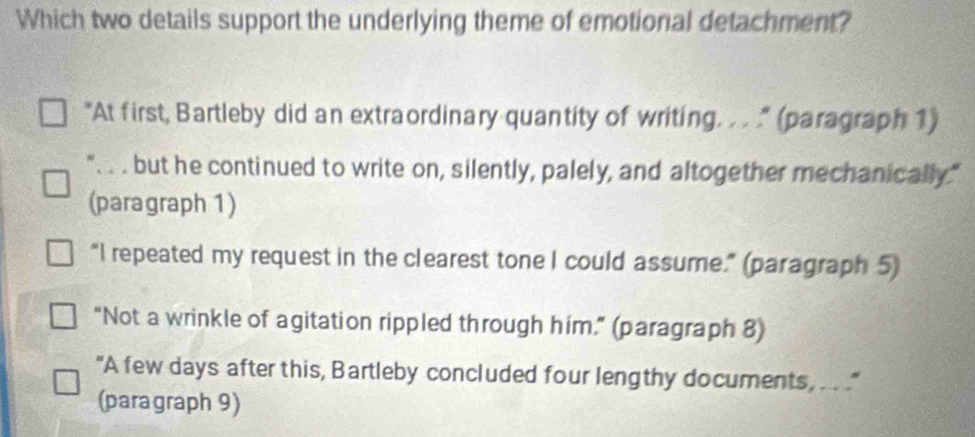 Which two details support the underlying theme of emotional detachment?
"At first, Bartleby did an extraordinary quantity of writing. . . " (paragraph 1)
". . . but he continued to write on, silently, palely, and altogether mechanically."
(paragraph 1)
“I repeated my request in the clearest tone I could assume.” (paragraph 5)
“Not a wrinkle of agitation rippled through him.” (paragraph 8)
"A few days after this, Bartleby concluded four lengthy documents, ... "
(paragraph 9)