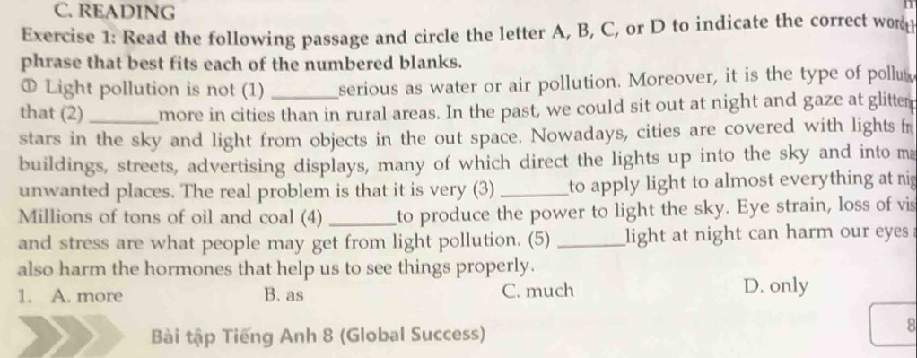 READING
1
Exercise 1: Read the following passage and circle the letter A, B, C, or D to indicate the correct word
phrase that best fits each of the numbered blanks.
① Light pollution is not (1) _serious as water or air pollution. Moreover, it is the type of pollut
that (2) _more in cities than in rural areas. In the past, we could sit out at night and gaze at glitter
stars in the sky and light from objects in the out space. Nowadays, cities are covered with lights fr
buildings, streets, advertising displays, many of which direct the lights up into the sky and into ma
unwanted places. The real problem is that it is very (3) _to apply light to almost everything at nig
Millions of tons of oil and coal (4) _to produce the power to light the sky. Eye strain, loss of vis
and stress are what people may get from light pollution. (5) _light at night can harm our eyes
also harm the hormones that help us to see things properly.
1. A. more B. as C. much D. only
Bài tập Tiếng Anh 8 (Global Success)
8