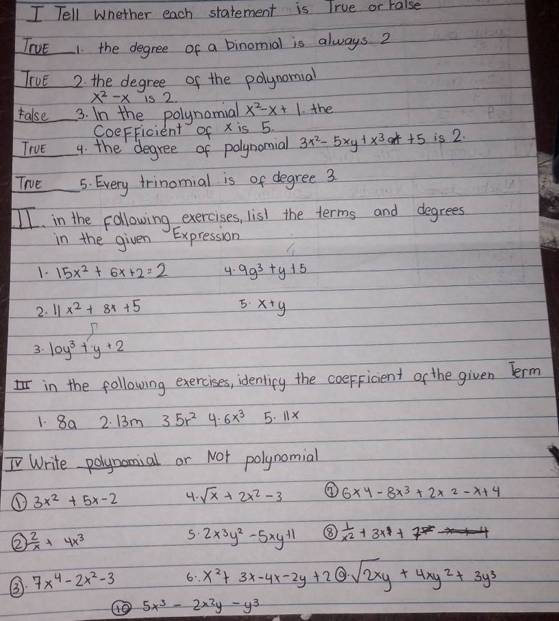 Tell whether each statement is True or ralse 
TNvE 1. the degree of a binomial is always 2
TIvE 2. the degree of the polynomial
x^2-x is 2. 
ralse 3. In the polynomial x^2-x+1 the 
CoeFFicient of x is 5. 
TIvE 4. the degree of polynomial 3x^2-5xy+x^3a++5 is 2. 
Trve 5. Every trinomial is of degree 3
II. in the following exercises, list the terms and degrees 
in the given Expression 
1. 15x^2+6x+2=2 4. 9g^3+y+5
5. 
2. I1 x^2+8x+5 x+y
3. 10y^3+y+2
in the following exercises, identicy the coeFficient of the given Term 
1. 8a 2. 13m 35r^2 4. 6x^3 5. 11x
I Write polynomial or Not polynomial 
① 3x^2+5x-2 4. sqrt(x)+2x^2-3 ④ 6x4-8x^3+2* 2-x+4
②  2/x +4x^3
5. 2x^3y^2-5xy^(+1) ⑧  1/x^2 +3x+7
③ 7x^4-2x^2-3 6. x^2+3x-4x-2y+2@sqrt(2x)y+4xy^2+3y^3
⑩0 5x^3-2x^2y-y^3