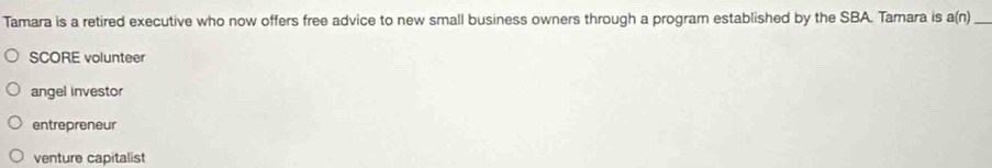 Tamara is a retired executive who now offers free advice to new small business owners through a program established by the SBA. Tamara is a(n) _
SCORE volunteer
angel investor
entrepreneur
venture capitalist