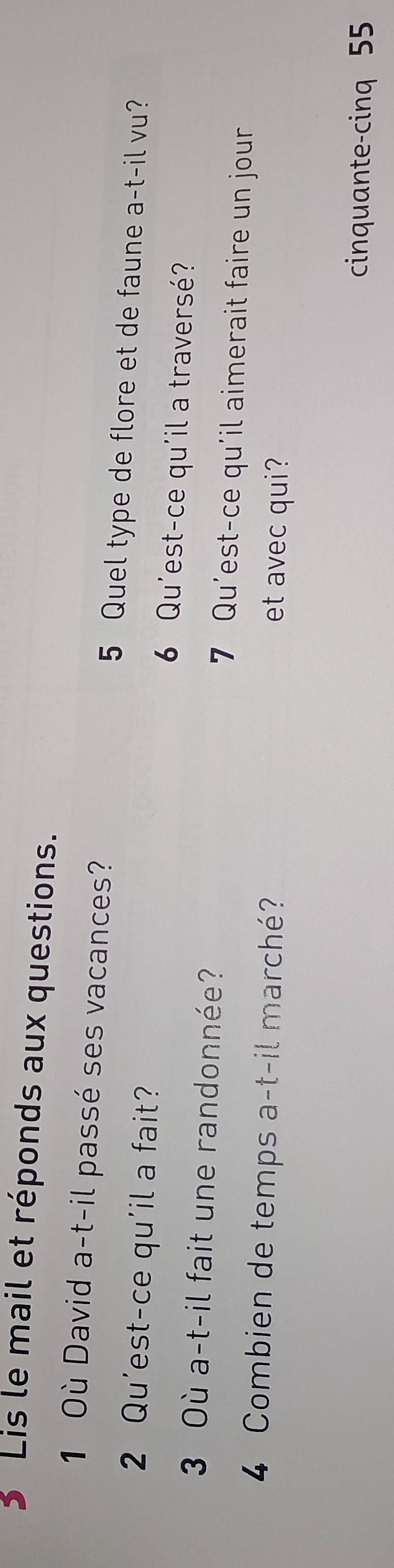 Lis le mail et réponds aux questions. 
1 Où David a-t-il passé ses vacances? 5 Quel type de flore et de faune a-t-il vu? 
2 Qu'est-ce qu'il a fait? 6 Qu'est-ce qu'il a traversé? 
3 Où a-t-il fait une randonnée? 7 Qu'est-ce qu'il aimerait faire un jour 
4 Combien de temps a-t-il marché? 
et avec qui? 
cinquante-cinq 55