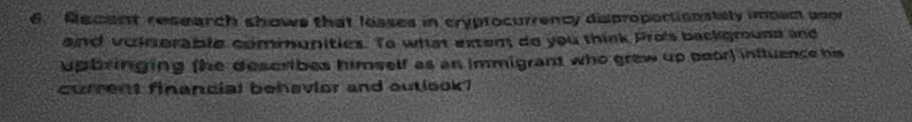 Sacent research shows that losses in cryprocurrency disproportionstely impect soor 
and voinerable communities. To what exten, do you think Pro's background and 
upbringing (he describes himself as an immigrant who grew up poor) influence his 
curent financial behavior and outlook?