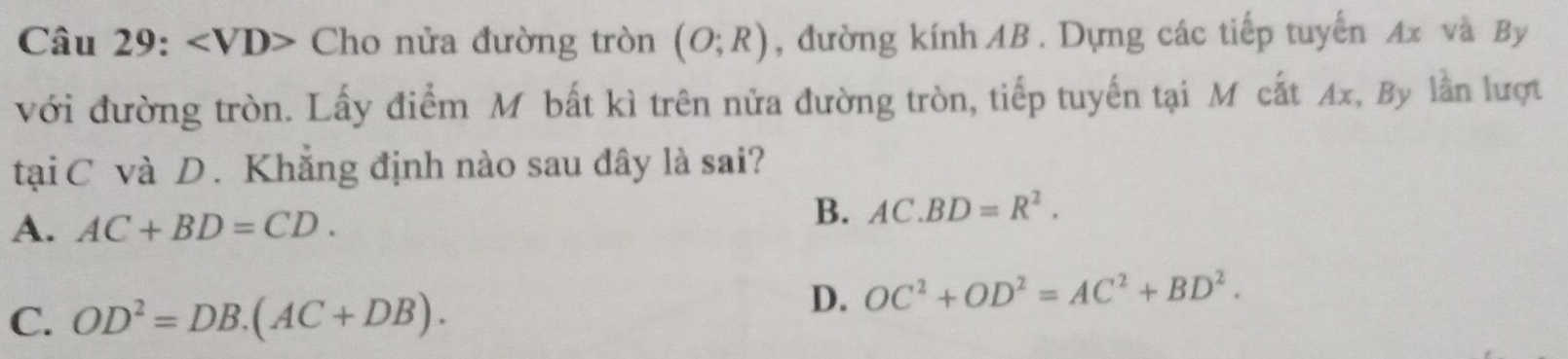 ∠ VD> Cho nửa đường tròn (O;R) , đường kính AB. Dựng các tiếp tuyến Ax và By
với đường tròn. Lấy điểm M bất kì trên nửa đường tròn, tiếp tuyến tại M cắt Ax, By lần lượt
tại C và D. Khẳng định nào sau đây là sai?
A. AC+BD=CD.
B. AC.BD=R^2.
C. OD^2=DB.(AC+DB).
D. OC^2+OD^2=AC^2+BD^2.