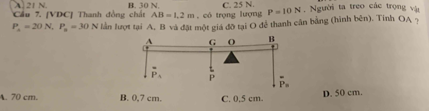 A. 21 N. B. 30 N. C. 25 N.
Cầu 7. [VDC] Thanh đồng chất AB=1,2m , có trọng lượng P=10N. Người ta treo các trọng vật
P_A=20N,P_B=30N lần lượt tại A, B và đặt một giá đỡ tại O để thanh cân bằng (hình bên). Tính OA ?
A. 70 cm. B. 0,7 cm. C. 0,5 cm. D. 50 cm.