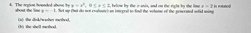 The region bounded above by y=x^2, 0≤ x≤ 2 , below by the r -axis, and on the right by the line x=2 is rotated 
about the line y=-1. Set up (but do not evaluate) an integral to find the volume of the gencrated solid using 
(a) the disk/washer method, 
(b) the shell method.