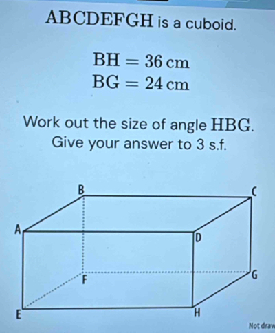 ABCDEFGH is a cuboid.
BH=36cm
BG=24cm
Work out the size of angle HBG. 
Give your answer to 3 s.f. 
Not draw