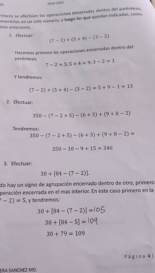 22 
2024-2025 
rimero se efectúan las operaciones encerradas dentro del paréntesis, 
envertirlas en un solo número, y luego las que quedan indicadas, como 
sos anteriores. 
1. Efectuar: (7-2)+(5+4)-(3-2)
Hacemos primero las operaciones encerradas dentro del 
paréntesis 7-2=5; 5+4=9; 3-2=1
Y tendremos:
(7-2)+(5+4)-(3-2)=5+9-1=13
2. Efectuar:
350-(7-2+5)-(6+3)+(9+8-2)
Tendremos:
350-(7-2+5)-(6+3)+(9+8-2)=
350-10-9+15=346
3. Efectuar:
30+[84-(7-2)]. 
do hay un signo de agrupación encerrado dentro de otro, primero 
peración encerrada en el mas interior. En este caso primero en la
-2)=5 , y tendremos:
30+[84-(7-2)]=
30+[84-5]=
30+79=109
Página 4 | 
ERA SANCHEZ MD.