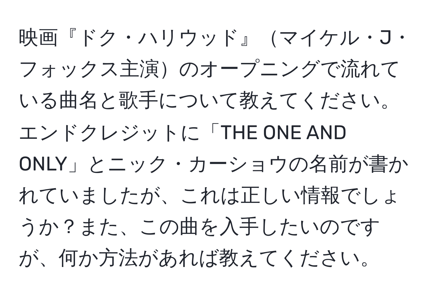映画『ドク・ハリウッド』マイケル・J・フォックス主演のオープニングで流れている曲名と歌手について教えてください。エンドクレジットに「THE ONE AND ONLY」とニック・カーショウの名前が書かれていましたが、これは正しい情報でしょうか？また、この曲を入手したいのですが、何か方法があれば教えてください。