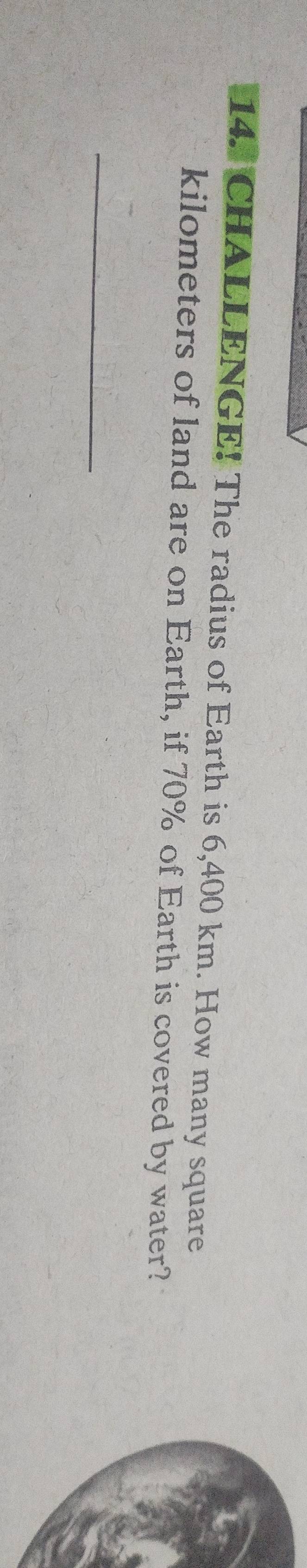 CHALLENGE! The radius of Earth is 6,400 km. How many square
kilometers of land are on Earth, if 70% of Earth is covered by water? 
_