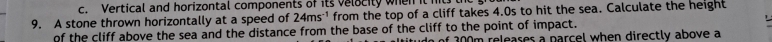 Vertical and horizontal components of its velocity when it m 
9. A stone thrown horizontally at a speed of 24ms^(-1) from the top of a cliff takes 4.0s to hit the sea. Calculate the height 
of the cliff above the sea and the distance from the base of the cliff to the point of impact. o of 300m releases a parcel when directly above a