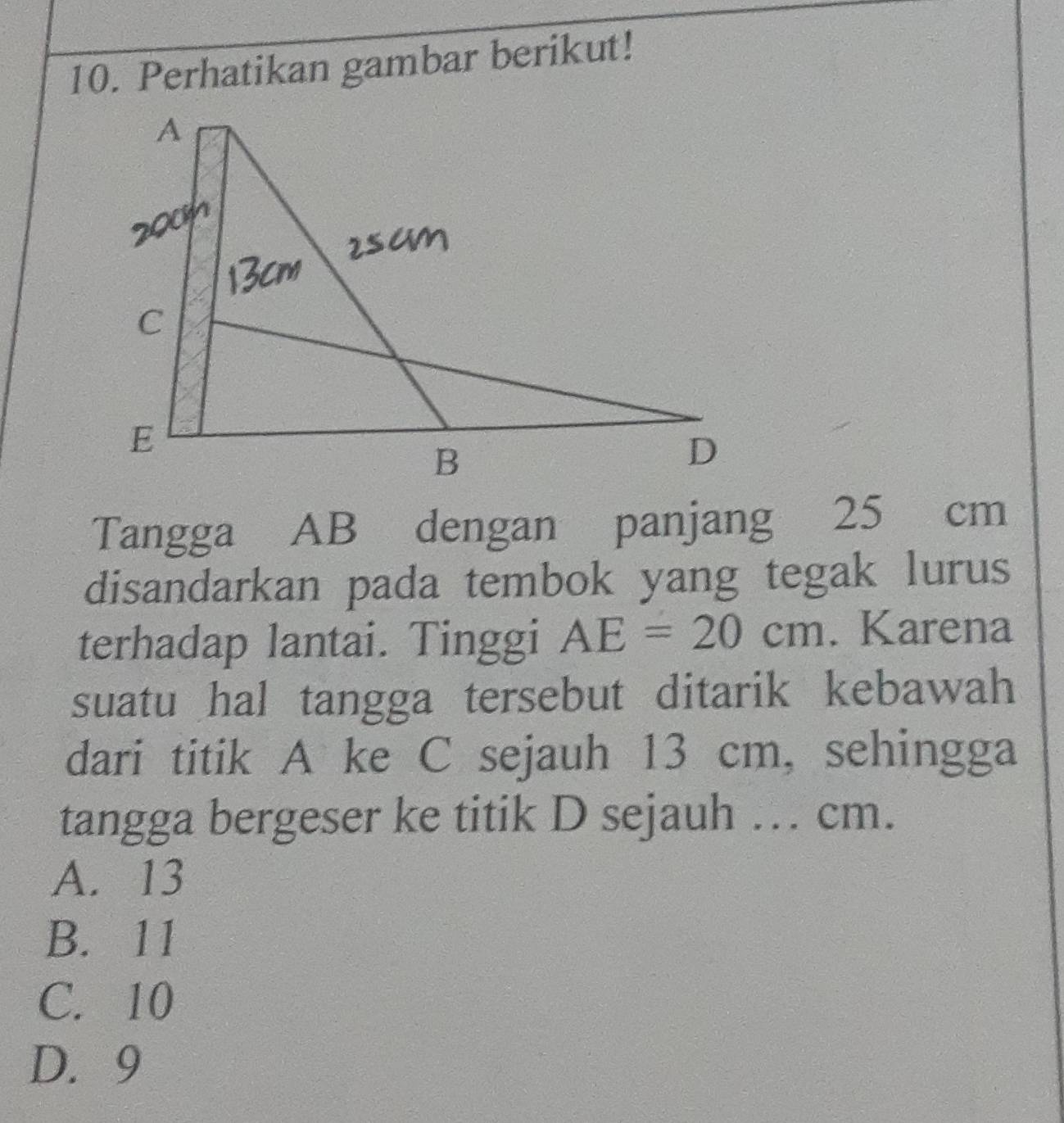 Perhatikan gambar berikut!
Tangga AB dengan panjang 25 cm
disandarkan pada tembok yang tegak lurus
terhadap lantai. Tinggi AE=20cm. Karena
suatu hal tangga tersebut ditarik kebawah
dari titik A ke C sejauh 13 cm, sehingga
tangga bergeser ke titik D sejauh … cm.
A. 13
B. 11
C. 10
D. 9