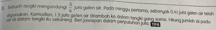 Sebuah tangki mengandungi  3/4  juta gelen air. Pada minggu pertama, sebanyak 0.41 juta gelen air telah 
diqunakan. Kemudian, 1.5 juta gelen air ditambah ke dalam tangki yang sama. Hitung jumlah isi padu 
air di dalam tangki itu sekarang. Beri jawapan dalam perpuluhan juta. TP