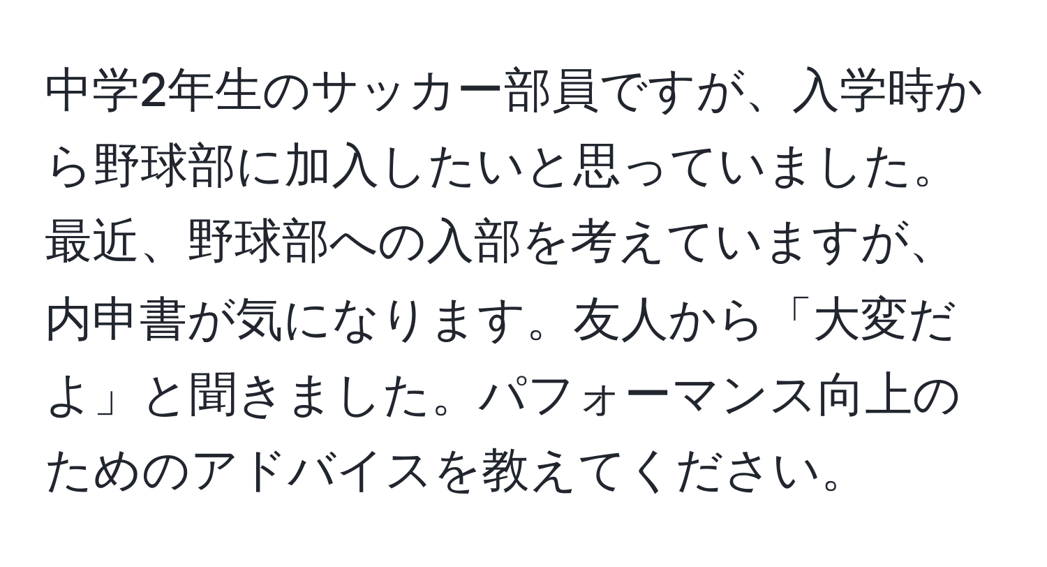 中学2年生のサッカー部員ですが、入学時から野球部に加入したいと思っていました。最近、野球部への入部を考えていますが、内申書が気になります。友人から「大変だよ」と聞きました。パフォーマンス向上のためのアドバイスを教えてください。