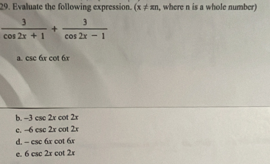 Evaluate the following expression. (x!= π n , where n is a whole number)
 3/cos 2x+1 + 3/cos 2x-1 
a. csc 6xcot 6x
b. -3csc 2xcot 2x
c. -6csc 2xcot 2x
d. -csc 6xcot 6x
e. 6csc 2xcot 2x