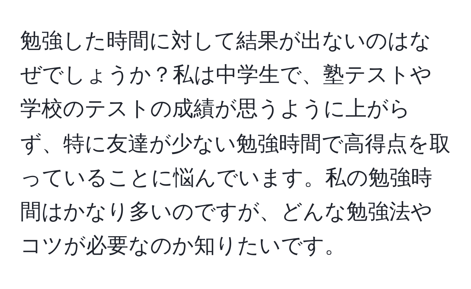 勉強した時間に対して結果が出ないのはなぜでしょうか？私は中学生で、塾テストや学校のテストの成績が思うように上がらず、特に友達が少ない勉強時間で高得点を取っていることに悩んでいます。私の勉強時間はかなり多いのですが、どんな勉強法やコツが必要なのか知りたいです。