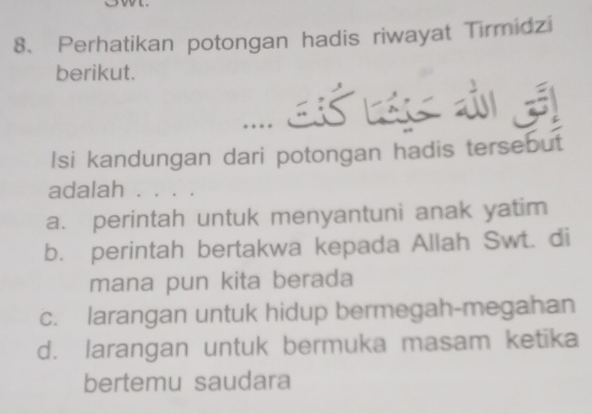 Perhatikan potongan hadis riwayat Tirmidzi
berikut.
…. as 3
Isi kandungan dari potongan hadis tersebut
adalah . . . .
a. perintah untuk menyantuni anak yatim
b. perintah bertakwa kepada Allah Swt. di
mana pun kita berada
c. larangan untuk hidup bermegah-megahan
d. larangan untuk bermuka masam ketika
bertemu saudara