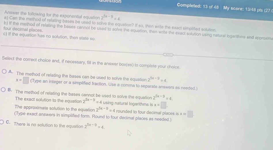 destion Completed: 13 of 48 My score: 13/48 pts (27
Answer the following for the exponential equation 2^(5x-9)=4. 
a) Can the method of relating bases be used to solve the equation? If so, then write the exact simplified solution.
four decimal places.
b) If the method of relating the bases cannot be used to solve the equation, then write the exact solution using natural logarithms and approxima
c) If the equation has no solution, then state so.
Select the correct choice and, if necessary, fill in the answer box(es) to complete your choice.
A. The method of relating the bases can be used to solve the equation 2^(5x-9)=4.
x=□ (Type an integer or a simplified fraction. Use a comma to separate answers as needed.)
B. The method of relating the bases cannot be used to solve the equation 2^(5x-9)=4. 
The exact solution to the equation 2^(5x-9)=4 using natural logarithms is x=□.
The approximate solution to the equation 2^(5x-9)=4 rounded to four decimal places is xapprox □. 
(Type exact answers in simplified form. Round to four decimal places as needed.)
C. There is no solution to the equation 2^(5x-9)=4.