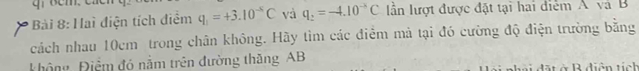 Haì điện tích điểm q_1=+3.10^(-5)C và q_2=-4.10^(-8)C ần lượt được đặt tại hai điểm Á và B
cách nhau 10cm trong chân không. Hãy tìm các điểm mả tại đó cường độ điện trường bằng 
Không Điểm đó nằm trên đường thăng AB
nhải dặt ở Rdiện tính