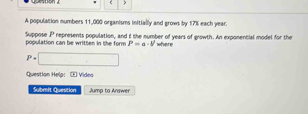 ‘ 
A population numbers 11,000 organisms initially and grows by 17% each year. 
Suppose P represents population, and t the number of years of growth. An exponential model for the 
population can be written in the form P=a· b^t where
P=□
Question Help: Video 
Submit Question Jump to Answer