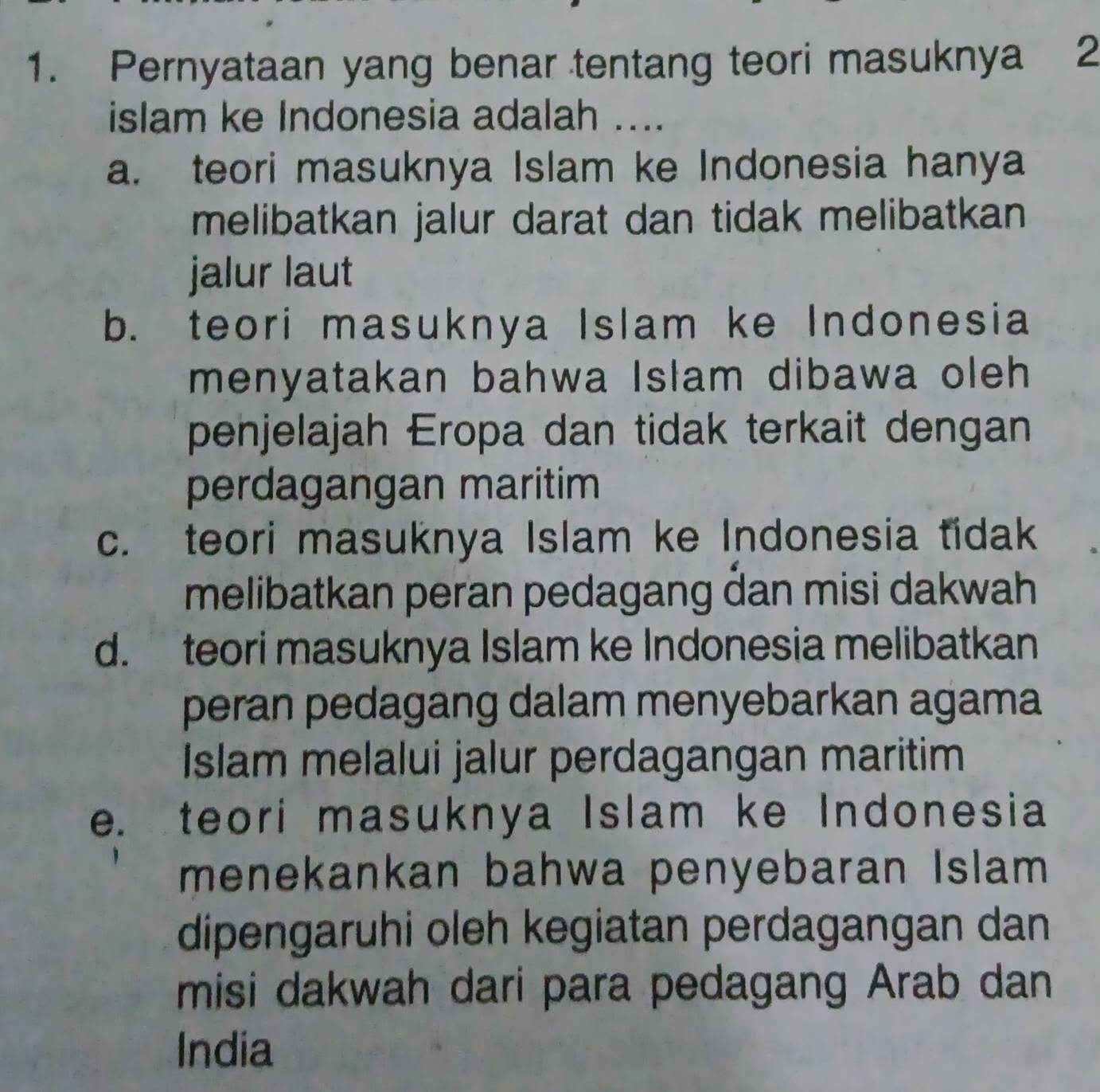 Pernyataan yang benar tentang teori masuknya 2
islam ke Indonesia adalah ....
a. teori masuknya Islam ke Indonesia hanya
melibatkan jalur darat dan tidak melibatkan
jalur laut
b. teori masuknya Islam ke Indonesia
menyatakan bahwa Islam dibawa oleh 
penjelajah Eropa dan tidak terkait dengan
perdagangan maritim
c. teori masuknya Islam ke Indonesia tidak
melibatkan peran pedagang dan misi dakwah
d. teori masuknya Islam ke Indonesia melibatkan
peran pedagang dalam menyebarkan agama
Islam melalui jalur perdagangan maritim
e. teori masuknya Islam ke Indonesia
menekankan bahwa penyebaran Islam
dipengaruhi oleh kegiatan perdagangan dan
misi dakwah dari para pedagang Arab dan
India