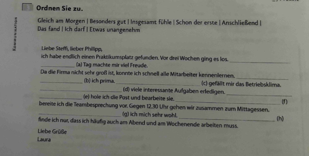 Ordnen Sie zu. 
z 
Gleich am Morgen | Besonders gut | Insgesamt fühle | Schon der erste | Anschließend | 
Das fand | Ich darf | Etwas unangenehm 
Liebe Steff, lieber Philipp, 
ich habe endlich einen Praktikumsplatz gefunden. Vor drei Wochen ging es los._ 
_(a) Tag machte mir viel Freude. 
_ 
Da die Firma nicht sehr groß ist, konnte ich schnell alle Mitarbeiter kennenlernen. 
_(b) ich prima._ (c) gefällt mir das Betriebsklima. 
_(d) viele interessante Aufgaben erledigen. 
_(e) hole ich die Post und bearbeite sie. 
_ 
_(f) 
bereite ich die Teambesprechung vor. Gegen 12.30 Uhr gehen wir zusammen zum Mittagessen. 
_(g) ich mich sehr wohl. 
_(h) 
finde ich nur, dass ich häufig auch am Abend und am Wochenende arbeiten muss. 
Liebe Grüße 
Laura