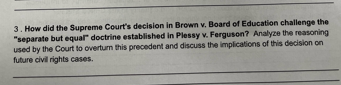 3 . How did the Supreme Court's decision in Brown v. Board of Education challenge the 
"separate but equal" doctrine established in Plessy v. Ferguson? Analyze the reasoning 
used by the Court to overturn this precedent and discuss the implications of this decision on 
future civil rights cases. 
_ 
_