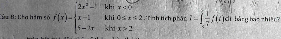 khi x<0</tex>
3t^2
Câu 8: Cho hàm số f(x)=beginarrayl 2x^2-1 x-1 5-2xendarray. khi 0≤ x≤ 2. Tính tích phân I=∈tlimits _(-s)^9 1/7 f(t)dt bằng bao nhiêu? 
ICAJSAMNKYZZ 
khi |y x>2