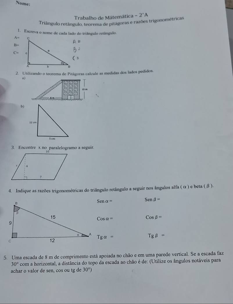 Nome: -2°A
Trabalho de Mátemática 
Triângulo retângulo, teorema de pitágoras e razões trigonométricas 
1. Escreva o nome de cada lado do triângulo retângulo.
A=
B=
C=
2. Utilizando o teorema de Pitágoras calcule as medidas dos lados pedidos. 
a) 
b) 
3. Encontre x no paralelogramo a seguir. 
4. Indique as razões trigonométricas do triângulo retângulo a seguir nos ângulos alfa ( α ) e beta (β ).
Senalpha =
Senbeta =
Cosalpha =
Cosbeta =
Tgalpha =
Tgbeta =
5. Uma escada de 8 m de comprimento está apoiada no chão e em uma parede vertical. Se a escada faz
30° com a horizontal, a distância do topo da escada ao chão é de: (Utilize os ângulos notáveis para 
achar o valor de sen, cos ou tg de 30°)