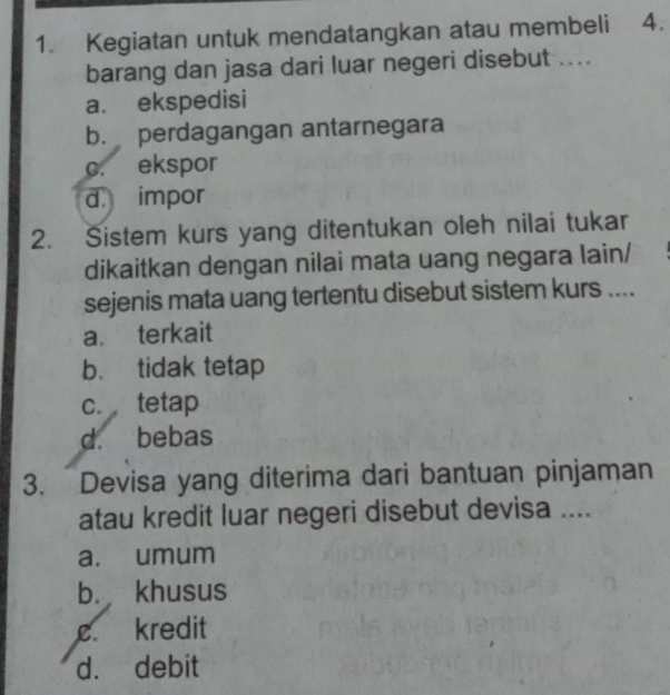 Kegiatan untuk mendatangkan atau membeli ₹4.
barang dan jasa dari luar negeri disebut ....
a. ekspedisi
b. perdagangan antarnegara
c. ekspor
d. impor
2. Sistem kurs yang ditentukan oleh nilai tukar
dikaitkan dengan nilai mata uang negara lain/
sejenis mata uang tertentu disebut sistem kurs ....
a. terkait
b. tidak tetap
c. tetap
d. bebas
3. Devisa yang diterima dari bantuan pinjaman
atau kredit luar negeri disebut devisa ....
a. umum
b. khusus
c. kredit
d. debit