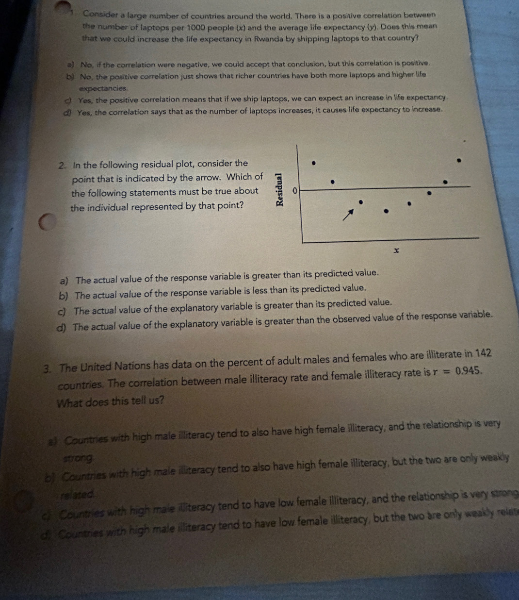 Consider a large number of countries around the world. There is a positive correlation between
the number of laptops per 1000 people (x) and the average life expectancy (y). Does this mean
that we could increase the life expectancy in Rwanda by shipping laptops to that country?
a) No, if the correlation were negative, we could accept that conclusion, but this correlation is positive.
b) No, the positive correlation just shows that richer countries have both more laptops and higher life
expectancies.
c) Yes, the positive correlation means that if we ship laptops, we can expect an increase in life expectancy.
d) Yes, the correlation says that as the number of laptops increases, it causes life expectancy to increase.
2. In the following residual plot, consider the
point that is indicated by the arrow. Which of
the following statements must be true about o
the individual represented by that point?
x
a) The actual value of the response variable is greater than its predicted value.
b) The actual value of the response variable is less than its predicted value.
c) The actual value of the explanatory variable is greater than its predicted value.
d) The actual value of the explanatory variable is greater than the observed value of the response variable.
3. The United Nations has data on the percent of adult males and females who are illiterate in 142
countries. The correlation between male illiteracy rate and female illiteracy rate is r=0.945. 
What does this tell us?
a》 Countries with high male illiteracy tend to also have high female illiteracy, and the relationship is very
strong
b) Countries with high male illiteracy tend to also have high female illiteracy, but the two are only weakly
related.
c) Countries with high male illiteracy tend to have low female illiteracy, and the relationship is very strong
dy Countries with high male illiteracy tend to have low female illiteracy, but the two are only weakly relat