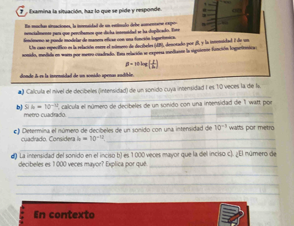 Examina la situación, haz lo que se pide y responde. a 
3 
En muchas situaciones, la intensidad de un estímulo debe aumentarse expo- No 
nencialmente para que percibamos que dicha intensidad se ha duplicado. Este 
fenómeno se puede modelar de manera eficaz con una función logarítmica. 
Un caso específico es la relación entre el número de decibeles (dB), denotado por β, y la intensidad 1 de un 
sonido, medida en warts por metro cuadrado. Esta relación se expresa mediante la siguiente función logarítmica:
beta =10log (frac II_0)
donde ã es la intensidad de un sonido apenas audible. 
_ 
*) Calcula el nivel de decibeles (intensidad) de un sonido cuya intensidad I es 10 veces la de l 
b) Si l_0=10^(-12) E, calcula el número de decibeles de un sonido con una intensidad de 1 watt por 
metro cuadrado. 
_ 
_ 
_ 
c) Determina el número de decibeles de un sonido con una intensidad de 10^(-3) watts por metro 
cuadrado. Considera l_0=10^(-12) _ 
_ 
_ 
d) La intensidad del sonido en el inciso b) es 1 000 veces mayor que la del inciso c). ¿El número de 
decibeles es 1 000 veces mayor? Explica por qué._ 
_ 
_ 
_ 
En contexto