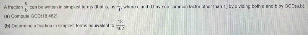 A fraction  a/b  can be written in simplest terms (that is, as  c/d  , where c and d have no common factor other than 1) by dividing both a and b by GCD(a,b). 
(a) Compute GCD(18.462
(b) Determine a fraction in simplest terms equivalent to  18/462 .