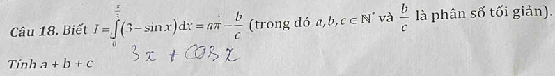 (trong đó a, b, c∈ N^* và  b/c 
Câu 18. Biết I=∈tlimits^3(3-(3-sin x)dx=aπ - b/c  □°()- ()/() - ()/()  là phân số tối giản). 
Tính a+b+c