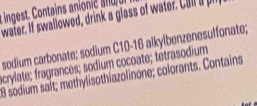 ingest. Contain ionie 
water. If swallowed, drink a glass of water. Cull a pi 
sodium carbonate; sodium C10 - 16 alkylbenzenesulfonate; 
acrylate; fragrances; sodium cocoate; tétrasodium 
8 sodium saít; methylisothiazolinone; colorants. Contains