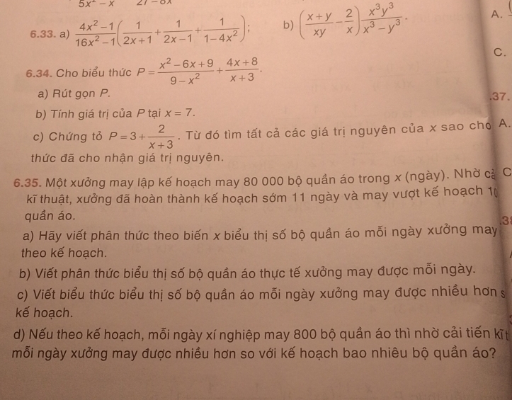 5x^2-x
6.33. a)  (4x^2-1)/16x^2-1 ( 1/2x+1 + 1/2x-1 + 1/1-4x^2 ); b) ( (x+y)/xy - 2/x ) x^3y^3/x^3-y^3 . 
A. 
C. 
6.34. Cho biểu thức P= (x^2-6x+9)/9-x^2 + (4x+8)/x+3 . 
a) Rút gọn P. .37. 
b) Tính giá trị của P tại x=7. 
c) Chứng tỏ P=3+ 2/x+3 . Từ đó tìm tất cả các giá trị nguyên của x sao cho A. 
thức đã cho nhận giá trị nguyên. 
6.35. Một xưởng may lập kế hoạch may 80 000 bộ quần áo trong x (ngày). Nhờ cả C 
kĩ thuật, xưởng đã hoàn thành kế hoạch sớm 11 ngày và may vượt kế hoạch 1 ( 
quần áo. 
3 
a) Hãy viết phân thức theo biến x biểu thị số bộ quần áo mỗi ngày xưởng may 
theo kế hoạch. 
b) Viết phân thức biểu thị số bộ quần áo thực tế xưởng may được mỗi ngày. 
c) Viết biểu thức biểu thị số bộ quần áo mỗi ngày xưởng may được nhiều hơn s 
kế hoạch. 
d) Nếu theo kế hoạch, mỗi ngày xí nghiệp may 800 bộ quần áo thì nhờ cải tiến kīt 
mỗi ngày xưởng may được nhiều hơn so với kế hoạch bao nhiêu bộ quần áo?