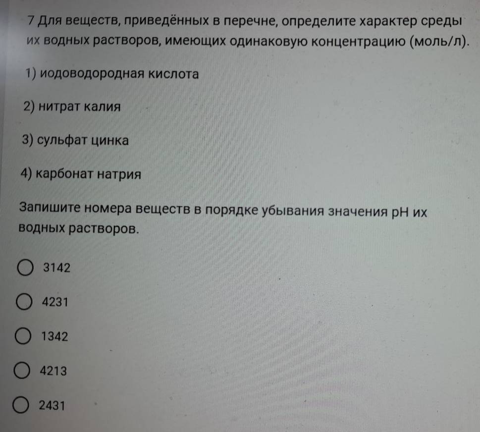 7 для вешеств, πриведенньίх в πеречне, определите характер средыΙ
их Βодньех раствеоров, имеюших одинаковую концентрацию ΚМольηл).
1) иодоΒодородная ΚислоΤа
2) нитрат калия
3) сульфат цинка
4) карбонат натрия
Залишите номера веществ в лорядке убывания значения рН их
водных растворов.
3142
4231
1342
4213
2431