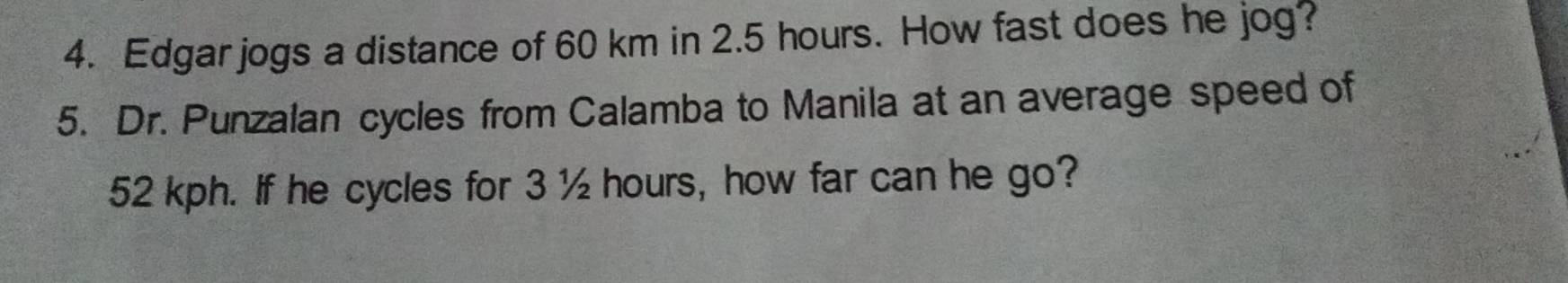 Edgar jogs a distance of 60 km in 2.5 hours. How fast does he jog? 
5. Dr. Punzalan cycles from Calamba to Manila at an average speed of
52 kph. If he cycles for 3 ½ hours, how far can he go?