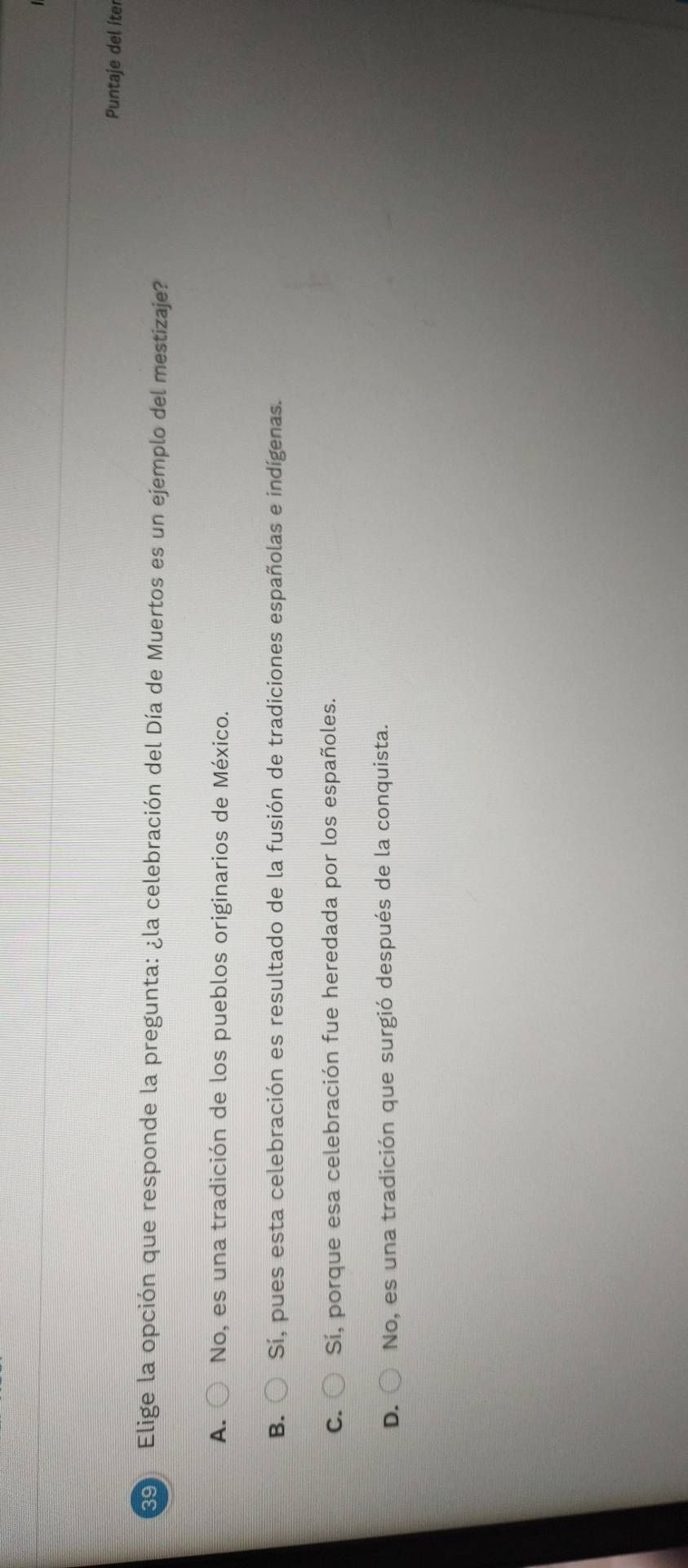 Puntaje del íter
Elige la opción que responde la pregunta: ¿la celebración del Día de Muertos es un ejemplo del mestizaje?
A. No, es una tradición de los pueblos originarios de México.
B. Sí, pues esta celebración es resultado de la fusión de tradiciones españolas e indígenas.
C. Sí, porque esa celebración fue heredada por los españoles.
D. No, es una tradición que surgió después de la conquista.