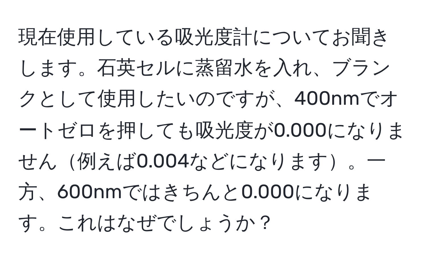 現在使用している吸光度計についてお聞きします。石英セルに蒸留水を入れ、ブランクとして使用したいのですが、400nmでオートゼロを押しても吸光度が0.000になりません例えば0.004などになります。一方、600nmではきちんと0.000になります。これはなぜでしょうか？