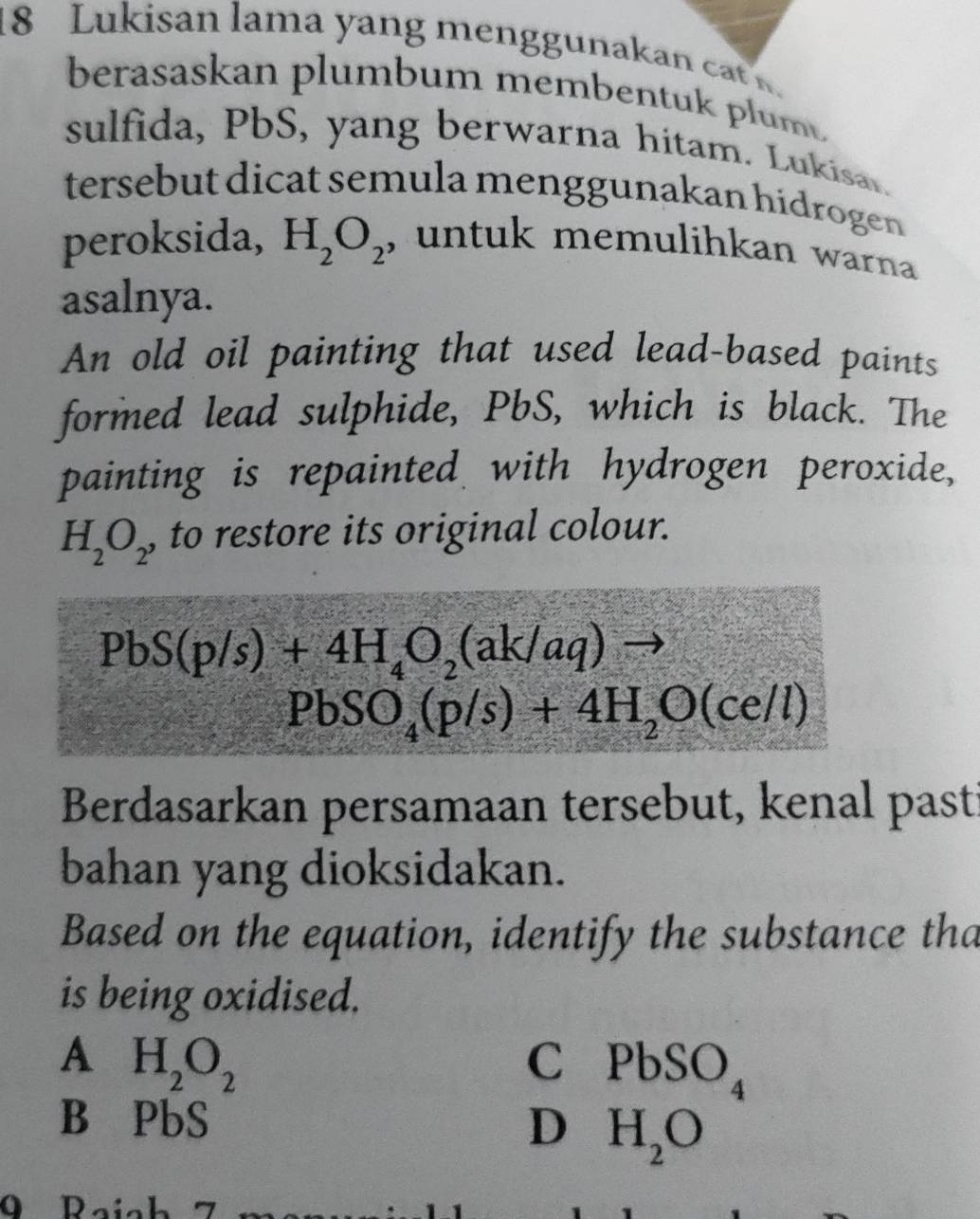 Lukisan lama yang menggunakan cat n.
berasaskan plumbum membentuk plum
sulfida, PbS, yang berwarna hitam. Lukisar.
tersebut dicat semula menggunakan hidrogen 
peroksida, H_2O_2 , untuk memulihkan warna 
asalnya.
An old oil painting that used lead-based paints
formed lead sulphide, PbS, which is black. The
painting is repainted with hydrogen peroxide,
H_2O_2 , to restore its original colour.
PbS(p/s)+4H_4O_2(ak/aq)
PbSO_4(p/s)+4H_2O(ce/l)
Berdasarkan persamaan tersebut, kenal pasti
bahan yang dioksidakan.
Based on the equation, identify the substance tha
is being oxidised.
A H_2O_2
C PbSO_4
B ₹PbS D H_2O
O Daích