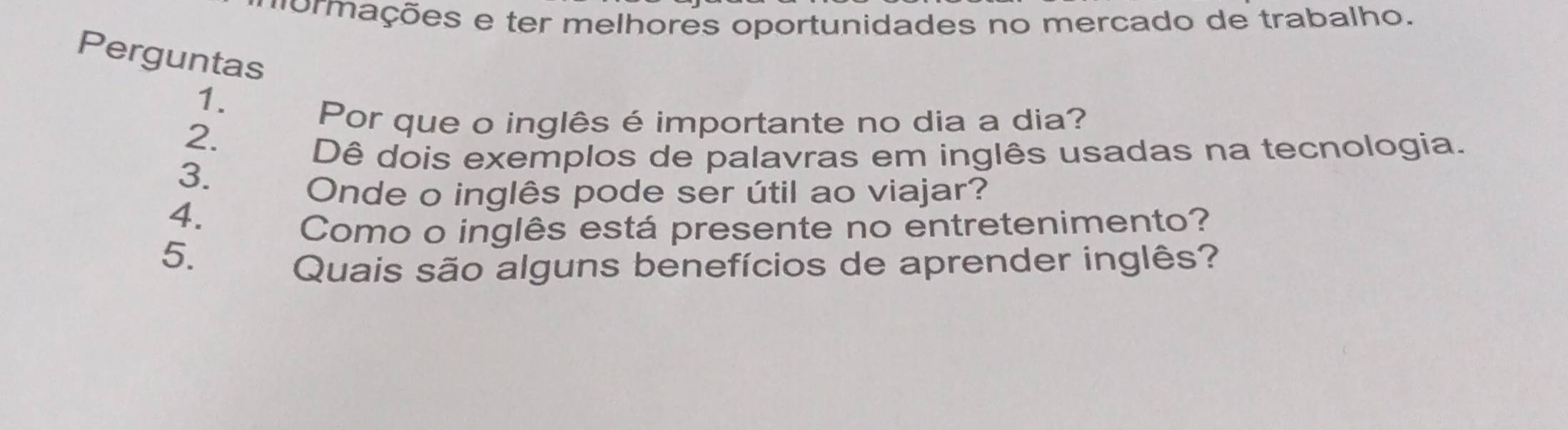 mormações e ter melhores oportunidades no mercado de trabalho. 
Perguntas 
1. 
2. 
Por que o inglês é importante no dia a dia? 
Dê dois exemplos de palavras em inglês usadas na tecnologia. 
3. 
Onde o inglês pode ser útil ao viajar? 
4. 
Como o inglês está presente no entretenimento? 
5. 
Quais são alguns benefícios de aprender inglês?