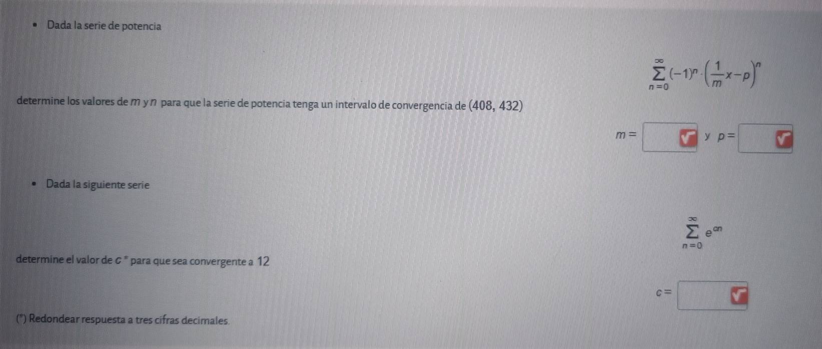 Dada la serie de potencia
sumlimits _(n=0)^(∈fty)(-1)^n· ( 1/m x-p)^n
determine los valores de m y ŋ para que la serie de potencia tenga un intervalo de convergencia de (408,432)
m= □ yp=□  1/2 (x-2)
Dada la siguiente serie
n=0
determine el valor de & * para que sea convergente a 12
c=
(*) Redondear respuesta a tres cifras decimales