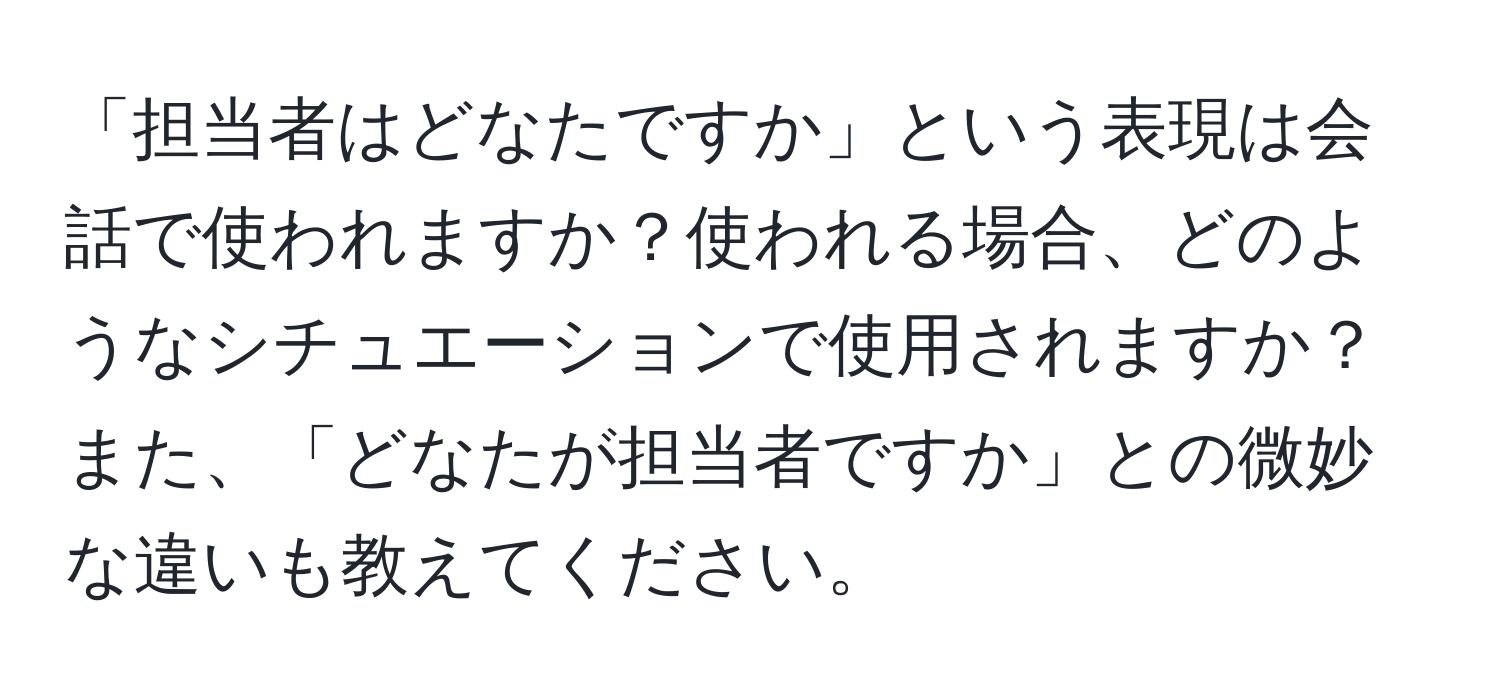 「担当者はどなたですか」という表現は会話で使われますか？使われる場合、どのようなシチュエーションで使用されますか？また、「どなたが担当者ですか」との微妙な違いも教えてください。