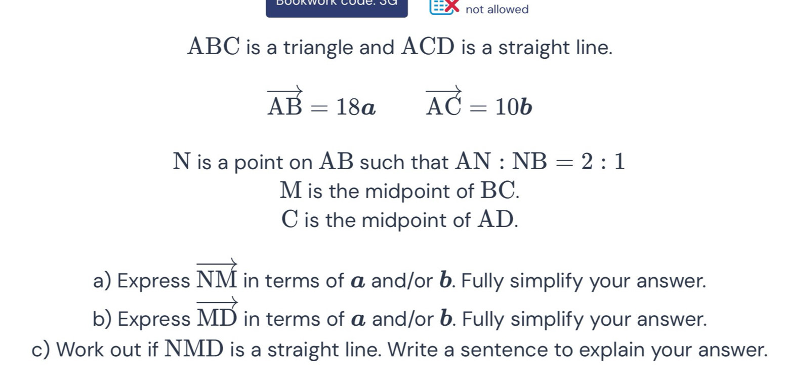 not allowed
ABC is a triangle and ACD is a straight line.
vector AB=18a vector AC=10b
N is a point on AB such that AN:NB=2:1
M is the midpoint of BC.
C is the midpoint of AD. 
a) Express vector NM in terms of a and/or b. Fully simplify your answer. 
b) Express vector MD in terms of a and/or b. Fully simplify your answer. 
c) Work out if NMD is a straight line. Write a sentence to explain your answer.