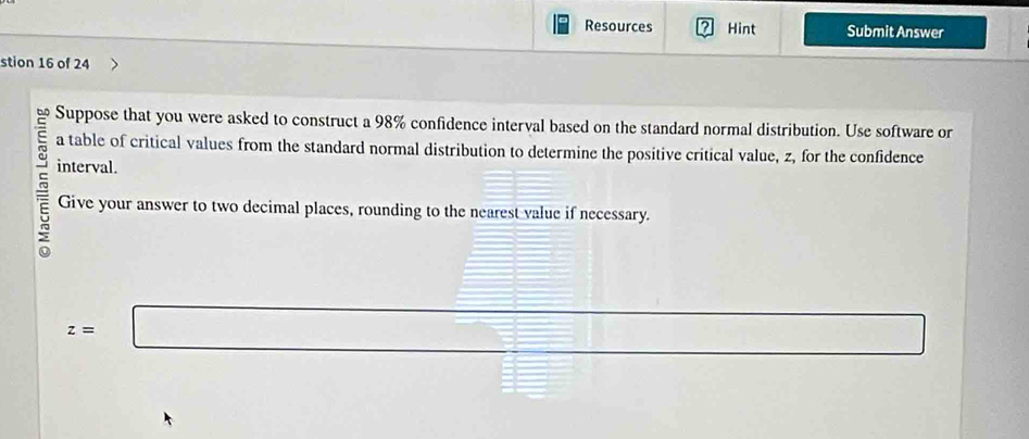 Resources ? Hint Submit Answer 
stion 16 of 24 
Suppose that you were asked to construct a 98% confidence interval based on the standard normal distribution. Use software or 
a table of critical values from the standard normal distribution to determine the positive critical value, z, for the confidence 
interval. 
Give your answer to two decimal places, rounding to the nearest value if necessary.
z=□
□
(3,-2)