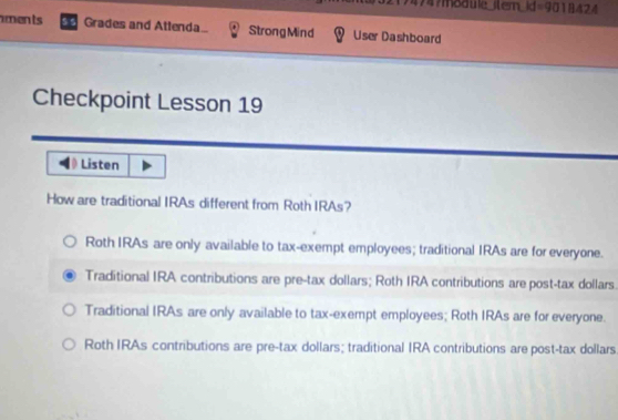 474?moduie
Roth IRAs are only available to tax-exempt employees; traditional IRAs are for everyone.
Traditional IRA contributions are pre-tax dollars; Roth IRA contributions are post-tax dollars.
Traditional IRAs are only available to tax-exempt employees; Roth IRAs are for everyone.
Roth IRAs contributions are pre-tax dollars; traditional IRA contributions are post-tax dollars