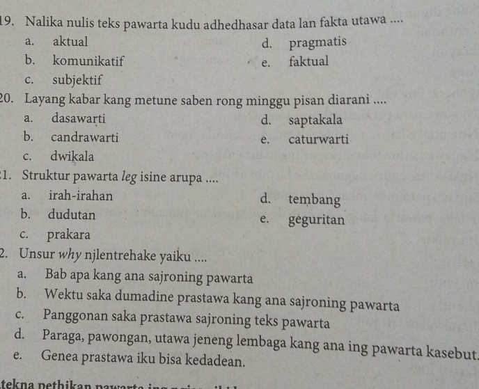 Nalika nulis teks pawarta kudu adhedhasar data lan fakta utawa ....
a. aktual
d. pragmatis
b. komunikatif e. faktual
c. subjektif
20. Layang kabar kang metune saben rong minggu pisan diarani ....
a. dasawarti d. saptakala
b. candrawarti e. caturwarti
c. dwikala
:1. Struktur pawarta leg isine arupa ....
a. irah-irahan d. tembang
b. dudutan e. geguritan
c. prakara
2. Unsur why njlentrehake yaiku ....
a. Bab apa kang ana sajroning pawarta
b. Wektu saka dumadine prastawa kang ana sajroning pawarta
c. Panggonan saka prastawa sajroning teks pawarta
d. Paraga, pawongan, utawa jeneng lembaga kang ana ing pawarta kasebut
e. Genea prastawa iku bisa kedadean.